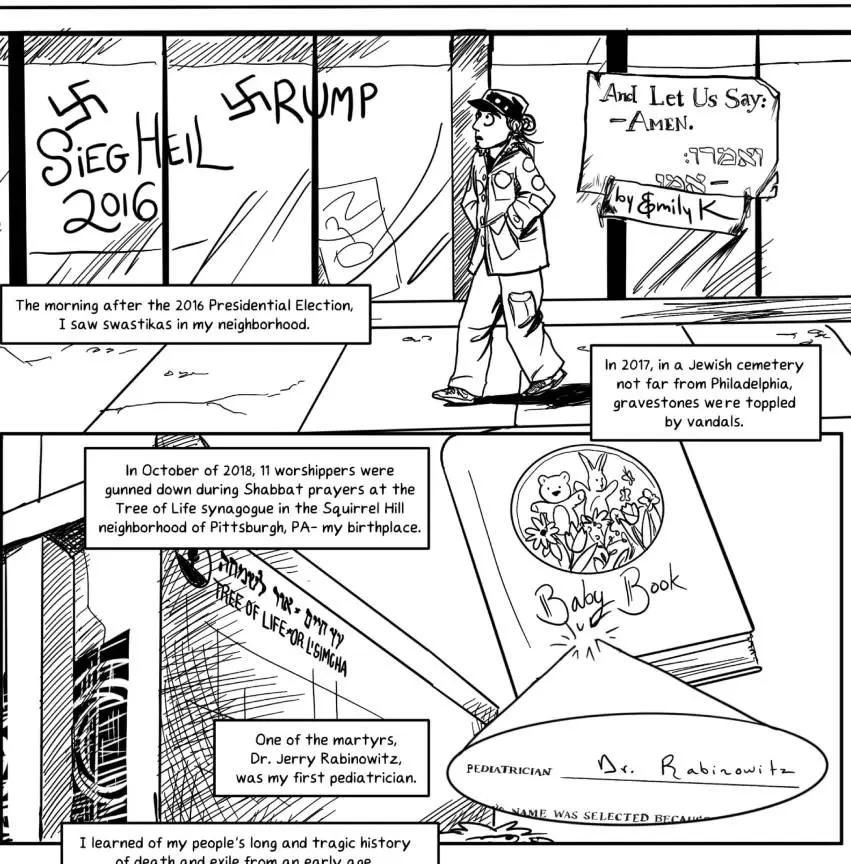 Top panel: a young woman walks down the street in cargo pants and a jacket with patches all over it in a cadet cap. Her hair is in a ponytail. The title of the comic is “And Let Us Say: Amen.” It says the same in Hebrew below it. The woman is walking down the sidewalk and she has a shocked look on her face. She sees the graffiti that has been sprayed on the shop window: “Siegl Heil 2016, and “Trump,” with a swastika in place of the “T.” “The morning after the 2016 Presidential Election, I saw swastikas in my neighborhood. In 2017, in a Jewish cemetery not far from Philadelphia, gravestones were toppled by vandals.” Second panel shows the building for the synagogue “Tree of Life/Or L’Simcha. My baby book is drawn overlaid. A signature is highlighted: “Pediatrician - Dr. Rabinowitz.” “In October of 2018, 11 worshippers were gunned down during Shabbat prayers at the Tree of Life synagogue in the Squirrel Hill neighborhood of Pittsburgh, PA- my birthplace. One of the martyrs, Dr. Jerry Rabinowitz, was my first pediatrician.”